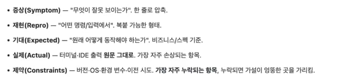 AI가 틀렸을 때 정확히 고치는 질문 패턴 5가지 — 증상(무엇이 잘못 보이는가) · 재현(어떤 명령/입력에서) · 기대(원래 어떻게 동작해야 하는가) · 실제(출력 원문 그대로) · 제약(버전·OS·환경변수·이전 시도)